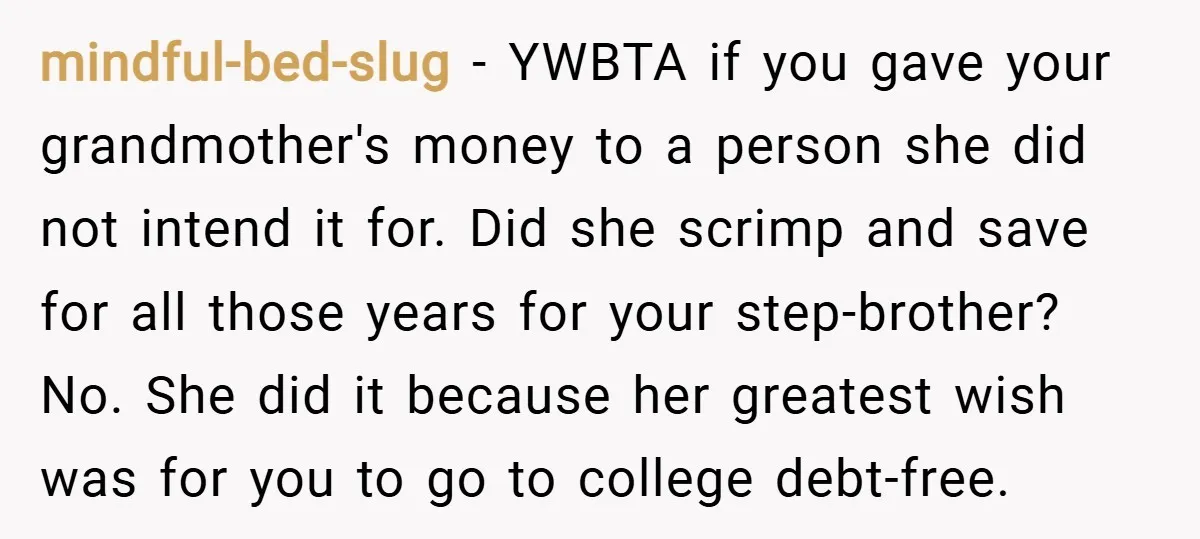mindful-bed-slug − YWBTA if you gave your grandmother's money to a person she did not intend it for. Did she scrimp and save for all those years for your step-brother?...