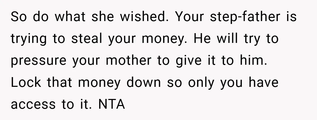 So do what she wished. Your step-father is trying to steal your money. He will try to pressure your mother to give it to him. Lock that money down so...