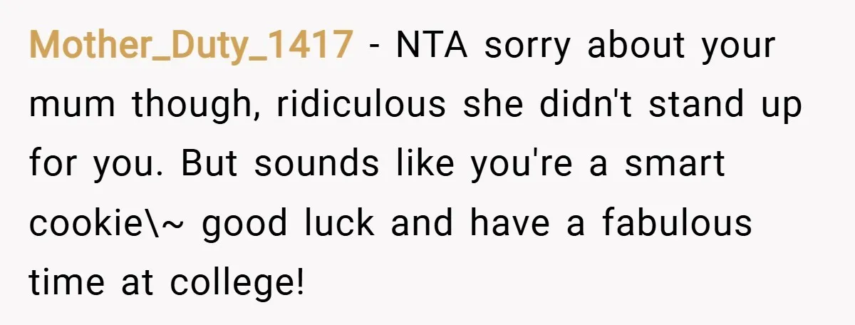 Mother_Duty_1417 − NTA sorry about your mum though, ridiculous she didn't stand up for you. But sounds like you're a smart cookie\~ good luck and have a fabulous time at...