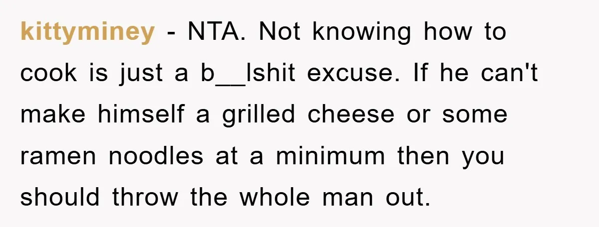 kittyminey − NTA. Not knowing how to cook is just a b__lshit excuse. If he can't make himself a grilled cheese or some ramen noodles at a minimum then you...