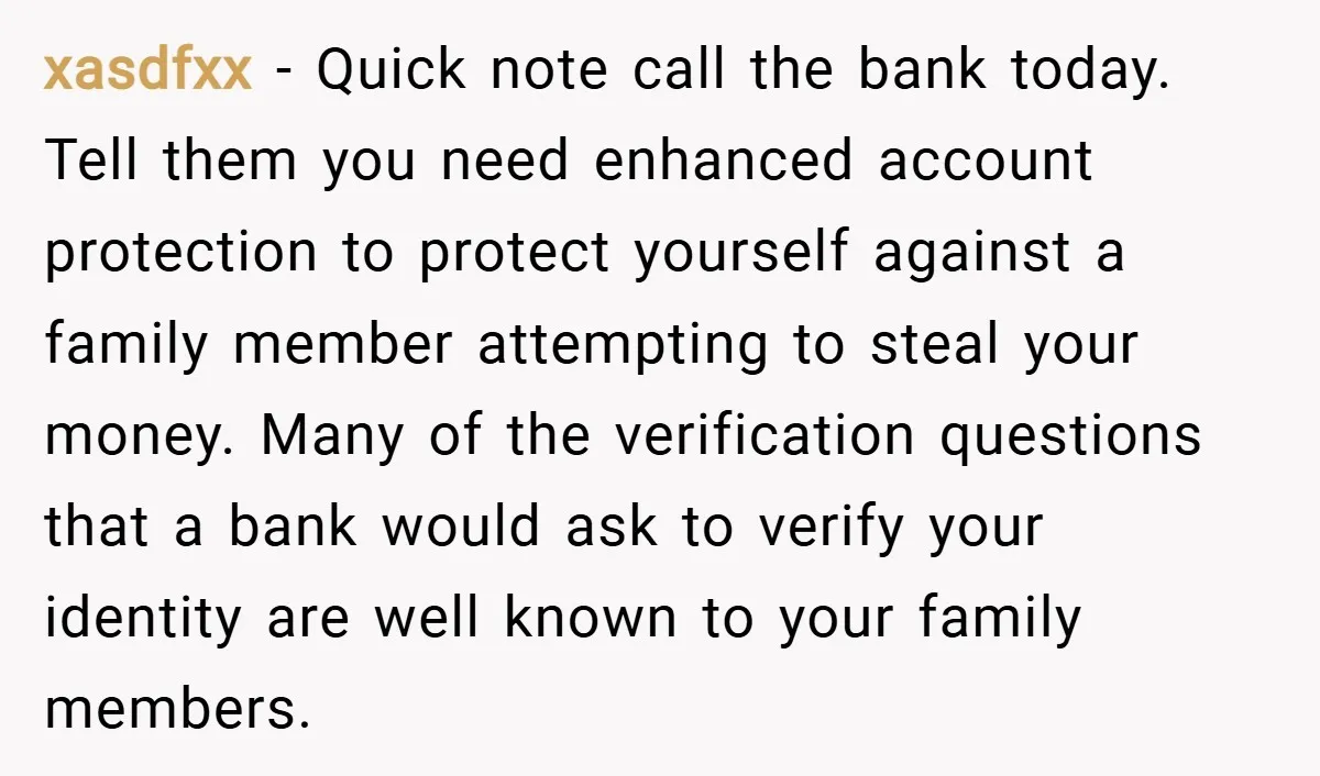 xasdfxx − Quick note call the bank today. Tell them you need enhanced account protection to protect yourself against a family member attempting to steal your money. Many of the...