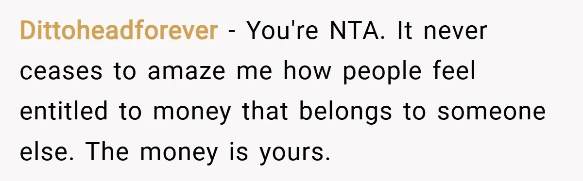 Dittoheadforever − You're NTA. It never ceases to amaze me how people feel entitled to money that belongs to someone else. The money is yours.