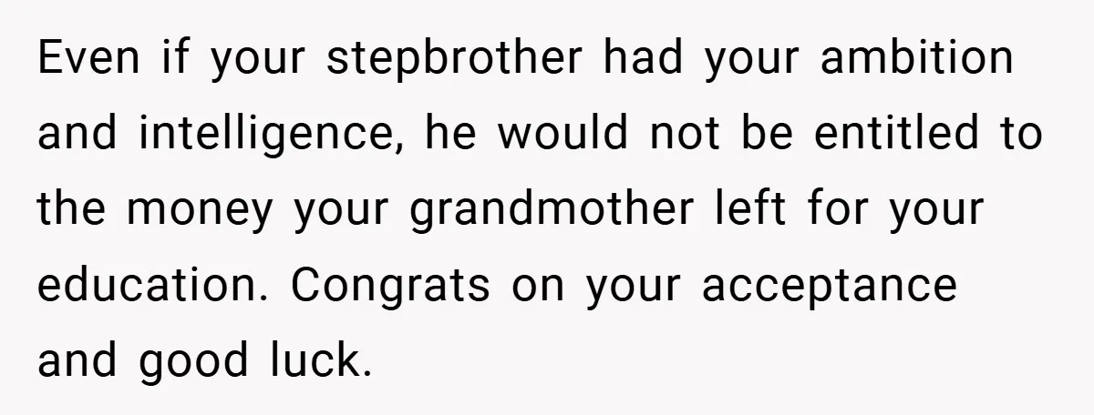 Even if your stepbrother had your ambition and intelligence, he would not be entitled to the money your grandmother left for your education. Congrats on your acceptance and good luck.