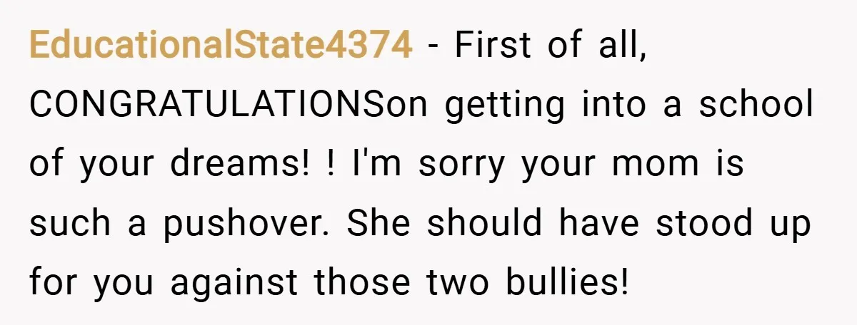 EducationalState4374 − First of all, CONGRATULATIONSon getting into a school of your dreams! ! I'm sorry your mom is such a pushover. She should have stood up for you against...