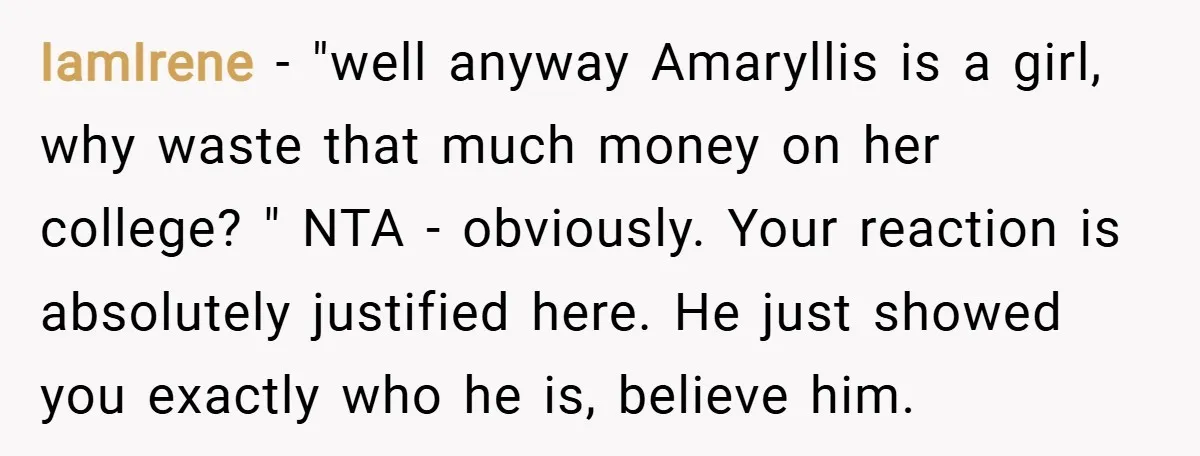 IamIrene − "well anyway Amaryllis is a girl, why waste that much money on her college? " NTA - obviously. Your reaction is absolutely justified here. He just showed you...