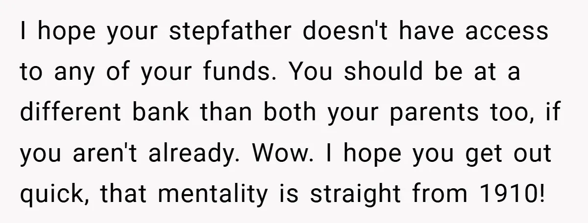 I hope your stepfather doesn't have access to any of your funds. You should be at a different bank than both your parents too, if you aren't already. Wow. I...
