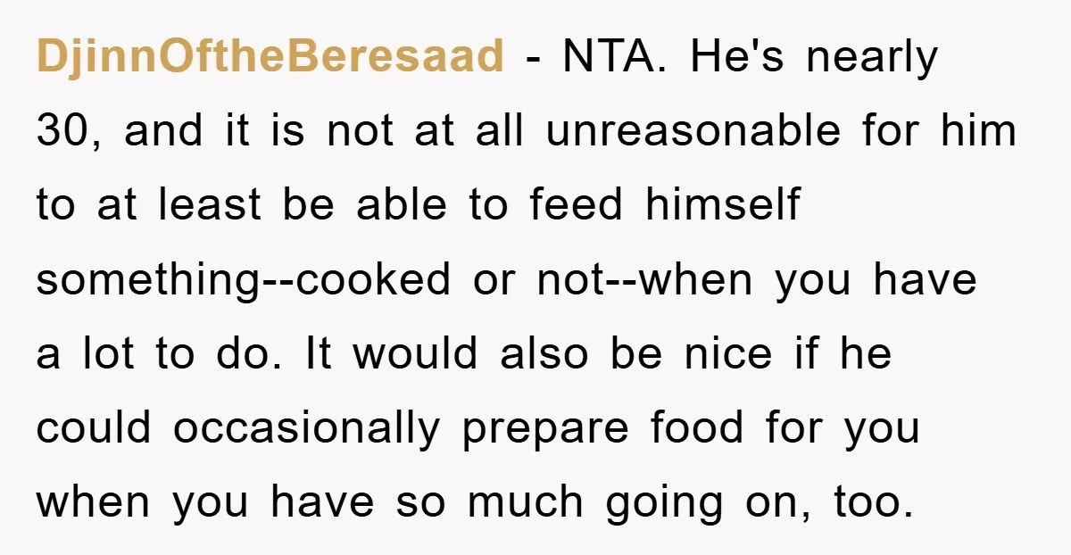 DjinnOftheBeresaad − NTA. He's nearly 30, and it is not at all unreasonable for him to at least be able to feed himself something--cooked or not--when you have a lot...