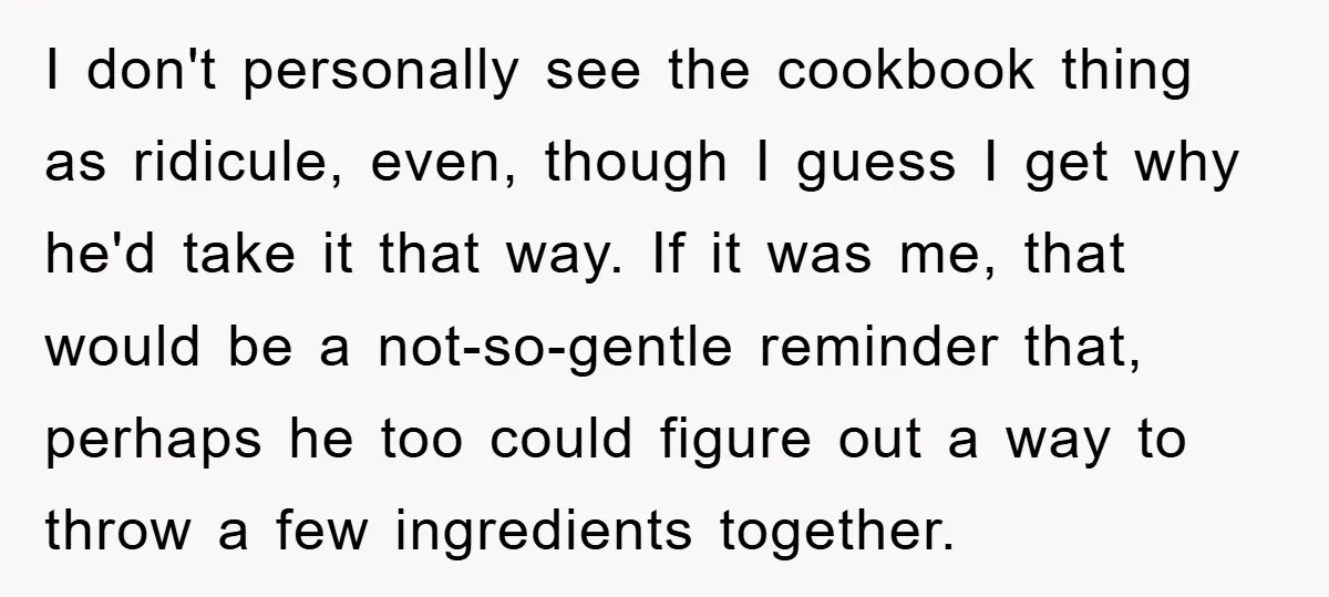 I don't personally see the cookbook thing as ridicule, even, though I guess I get why he'd take it that way. If it was me, that would be a not-so-gentle...