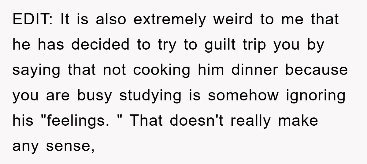 EDIT: It is also extremely weird to me that he has decided to try to guilt trip you by saying that not cooking him dinner because you are busy studying...