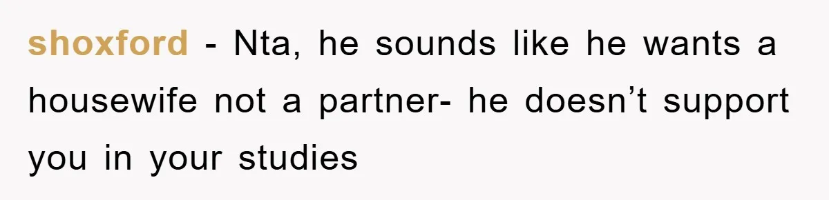 shoxford − Nta, he sounds like he wants a housewife not a partner- he doesn’t support you in your studies