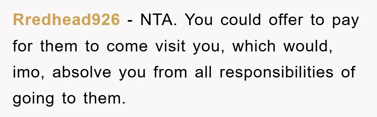 Rredhead926 − NTA. You could offer to pay for them to come visit you, which would, imo, absolve you from all responsibilities of going to them.