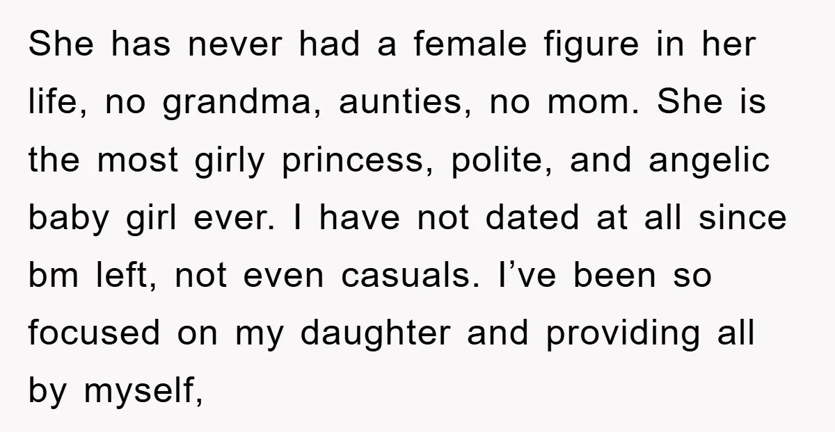 She has never had a female figure in her life, no grandma, aunties, no mom. She is the most girly princess, polite, and angelic baby girl ever. I have not...