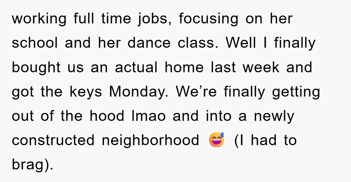working full time jobs, focusing on her school and her dance class. Well I finally bought us an actual home last week and got the keys Monday. We’re finally getting...
