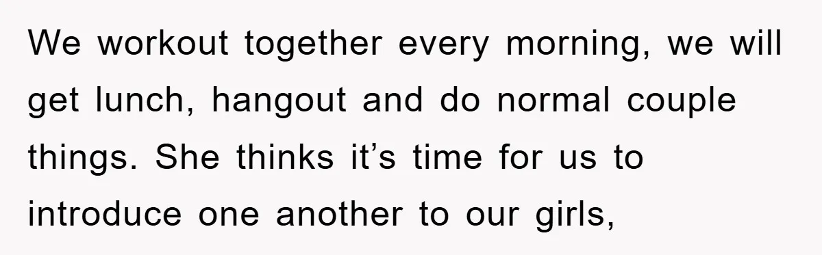We workout together every morning, we will get lunch, hangout and do normal couple things. She thinks it’s time for us to introduce one another to our girls,