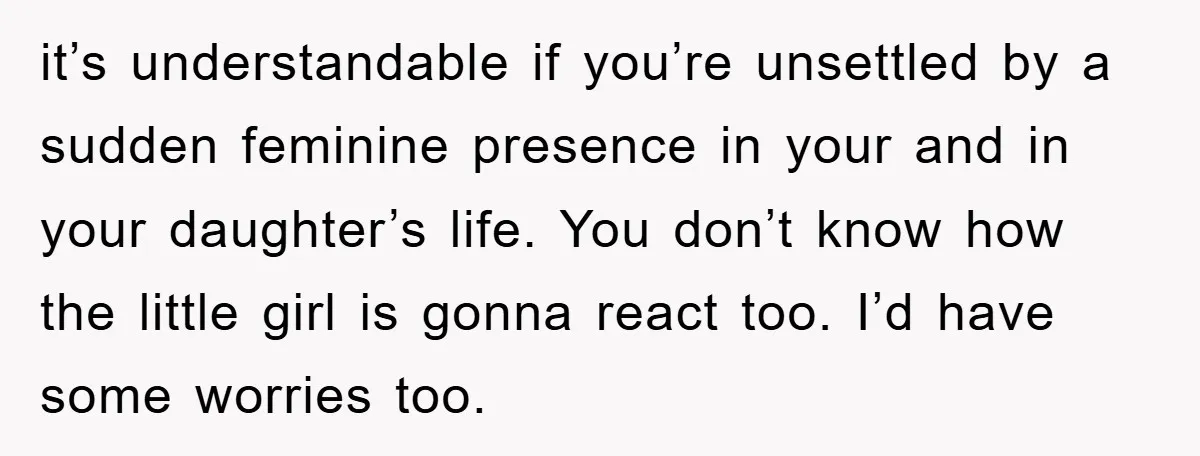 it’s understandable if you’re unsettled by a sudden feminine presence in your and in your daughter’s life. You don’t know how the little girl is gonna react too. I’d have...