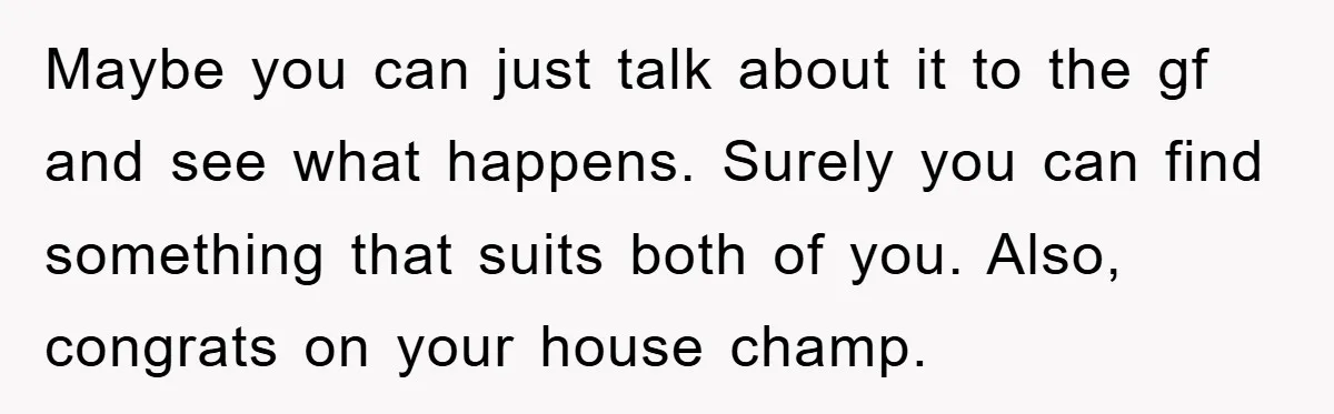 Maybe you can just talk about it to the gf and see what happens. Surely you can find something that suits both of you. Also, congrats on your house champ.