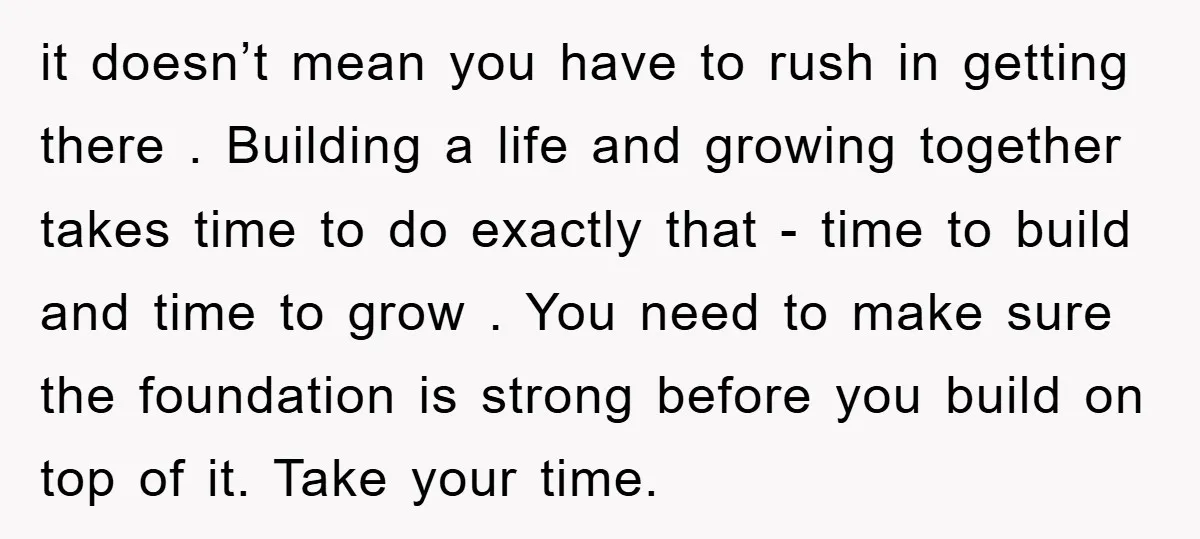 it doesn’t mean you have to rush in getting there . Building a life and growing together takes time to do exactly that - time to build and time to...