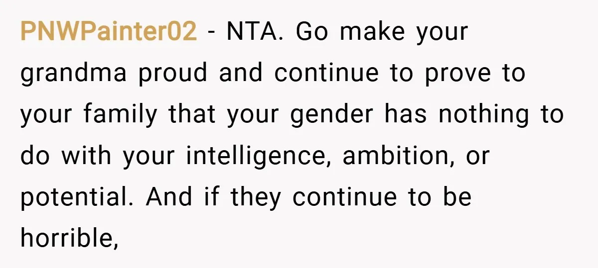 PNWPainter02 − NTA. Go make your grandma proud and continue to prove to your family that your gender has nothing to do with your intelligence, ambition, or potential. And if...