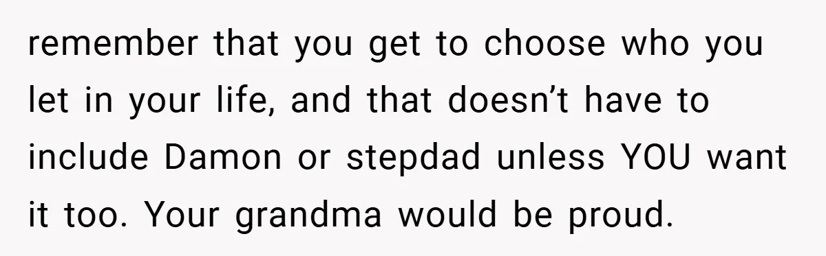 remember that you get to choose who you let in your life, and that doesn’t have to include Damon or stepdad unless YOU want it too. Your grandma would be...