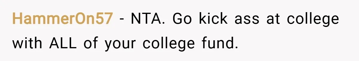 HammerOn57 − NTA. Go kick ass at college with ALL of your college fund.