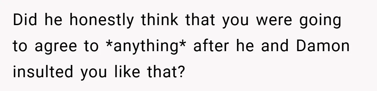 Did he honestly think that you were going to agree to *anything* after he and Damon insulted you like that?