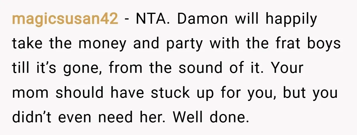 magicsusan42 − NTA. Damon will happily take the money and party with the frat boys till it’s gone, from the sound of it. Your mom should have stuck up for...