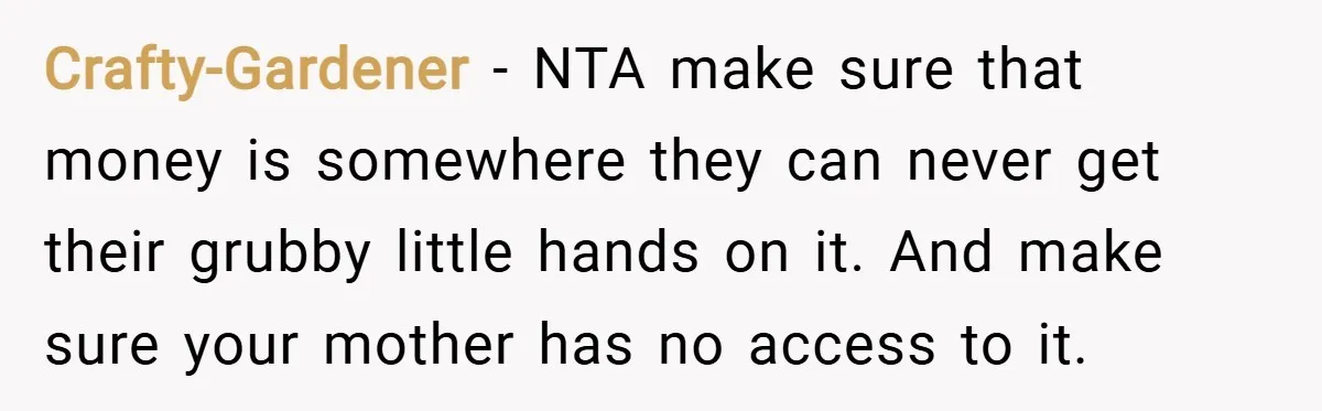 Crafty-Gardener − NTA make sure that money is somewhere they can never get their grubby little hands on it. And make sure your mother has no access to it.