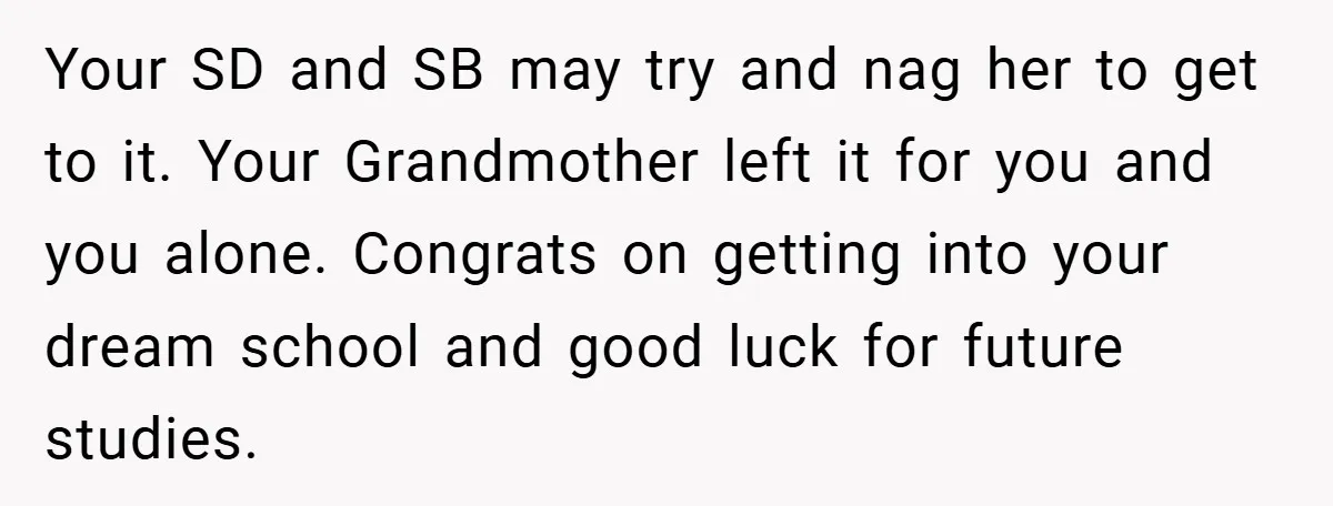 Your SD and SB may try and nag her to get to it. Your Grandmother left it for you and you alone. Congrats on getting into your dream school and...