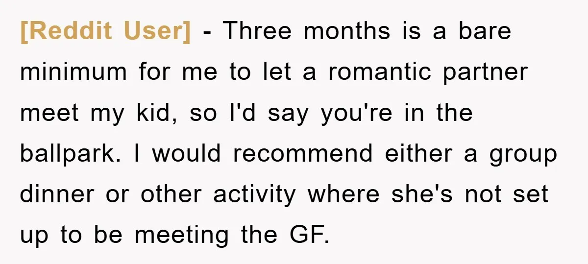 [Reddit User] − Three months is a bare minimum for me to let a romantic partner meet my kid, so I'd say you're in the ballpark. I would recommend either...