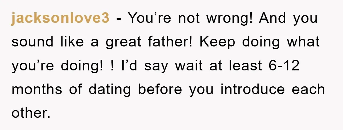 jacksonlove3 − You’re not wrong! And you sound like a great father! Keep doing what you’re doing! ! I’d say wait at least 6-12 months of dating before you introduce...