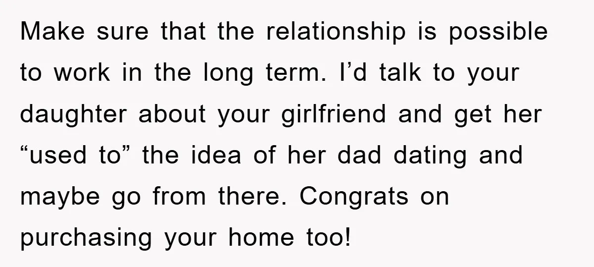 Make sure that the relationship is possible to work in the long term. I’d talk to your daughter about your girlfriend and get her “used to” the idea of her...