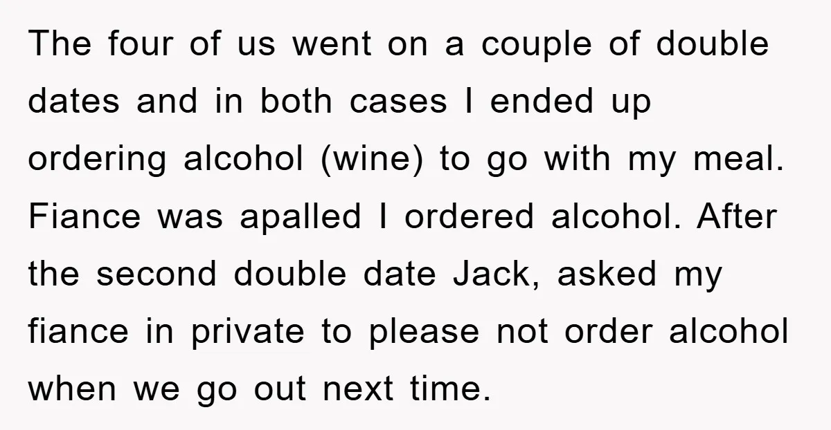 The four of us went on a couple of double dates and in both cases I ended up ordering alcohol (wine) to go with my meal. Fiance was apalled I...