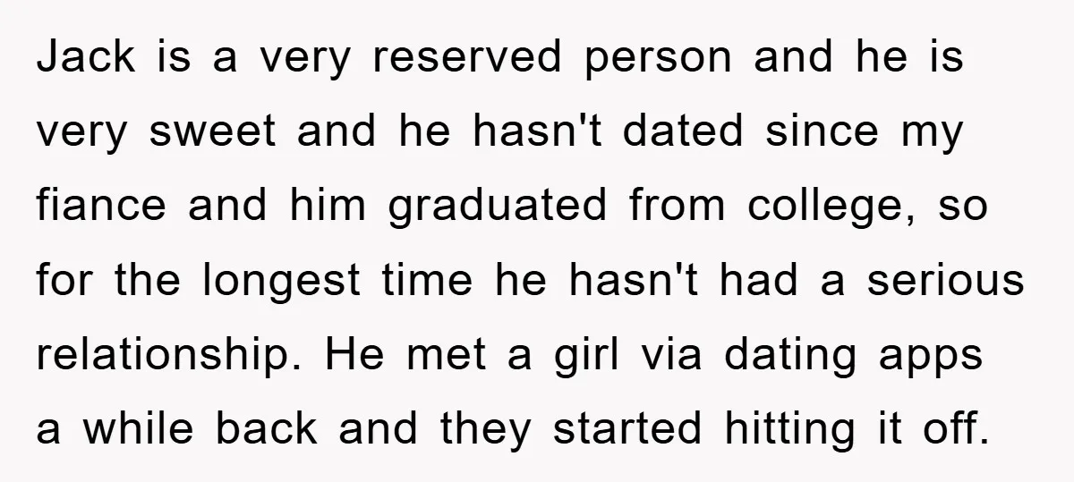 Jack is a very reserved person and he is very sweet and he hasn't dated since my fiance and him graduated from college, so for the longest time he hasn't...