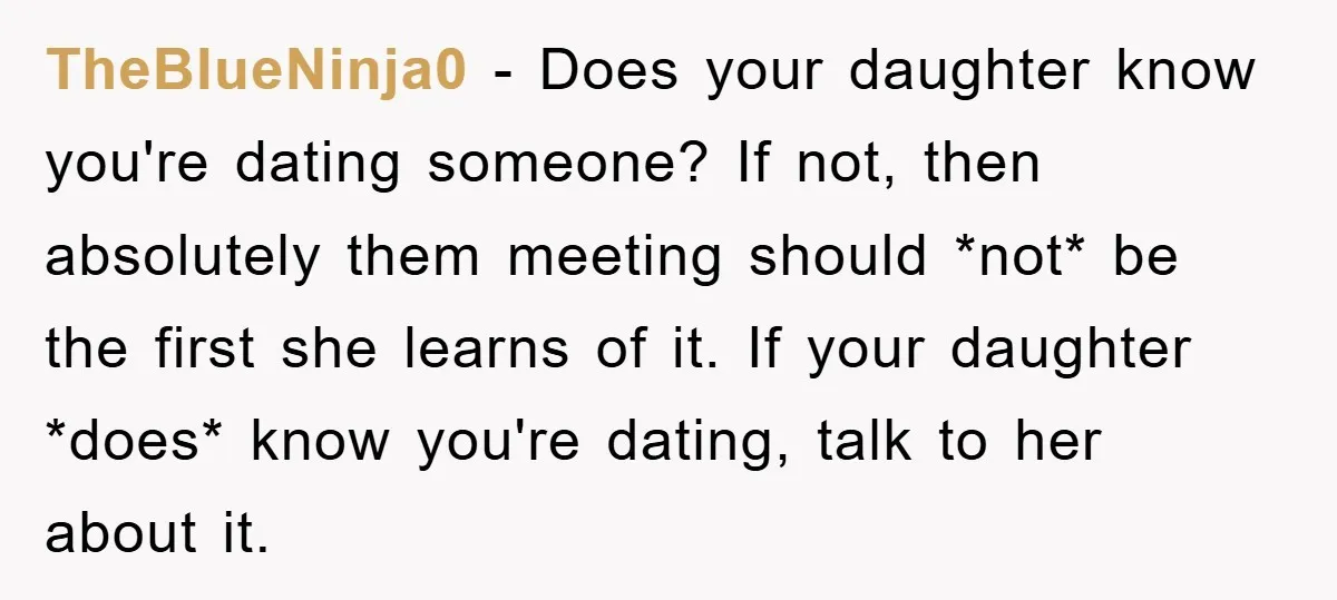 TheBlueNinja0 − Does your daughter know you're dating someone? If not, then absolutely them meeting should *not* be the first she learns of it. If your daughter *does* know you're...