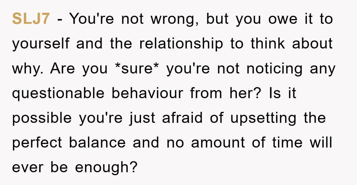 SLJ7 − You're not wrong, but you owe it to yourself and the relationship to think about why. Are you *sure* you're not noticing any questionable behaviour from her? Is...