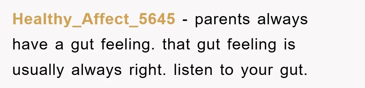 Healthy_Affect_5645 − parents always have a gut feeling. that gut feeling is usually always right. listen to your gut.