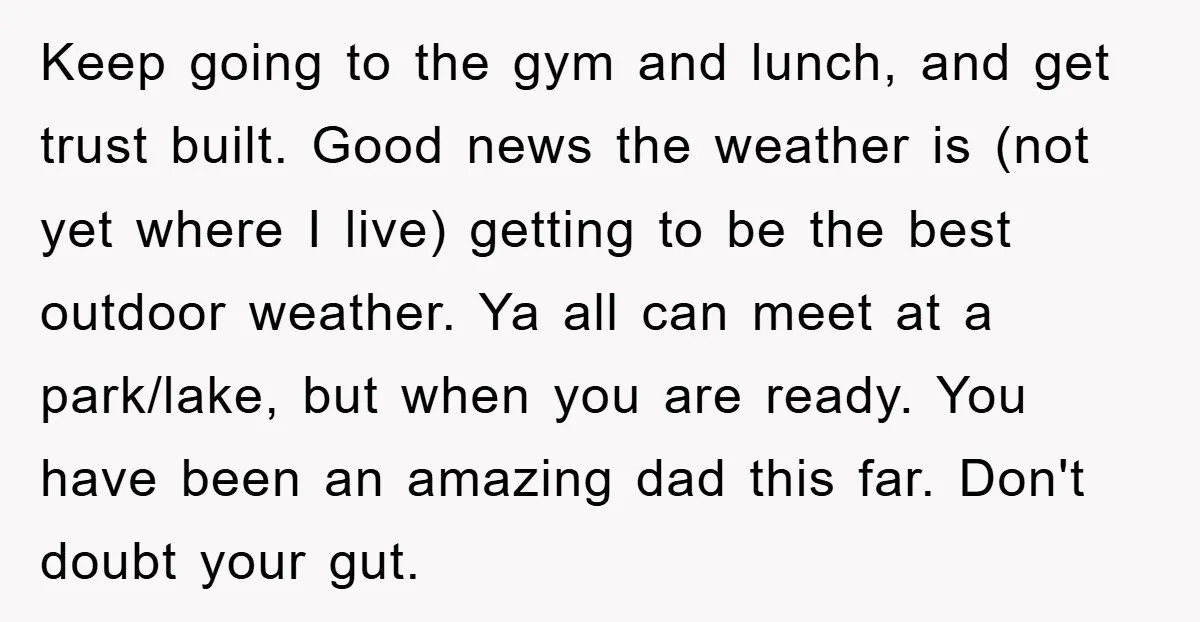 Keep going to the gym and lunch, and get trust built. Good news the weather is (not yet where I live) getting to be the best outdoor weather. Ya all...