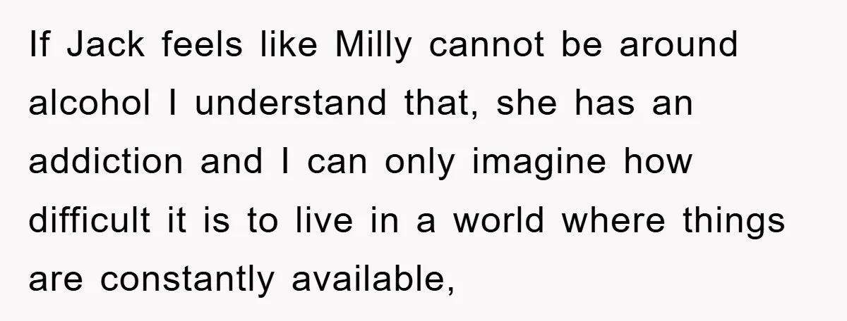 If Jack feels like Milly cannot be around alcohol I understand that, she has an addiction and I can only imagine how difficult it is to live in a world...
