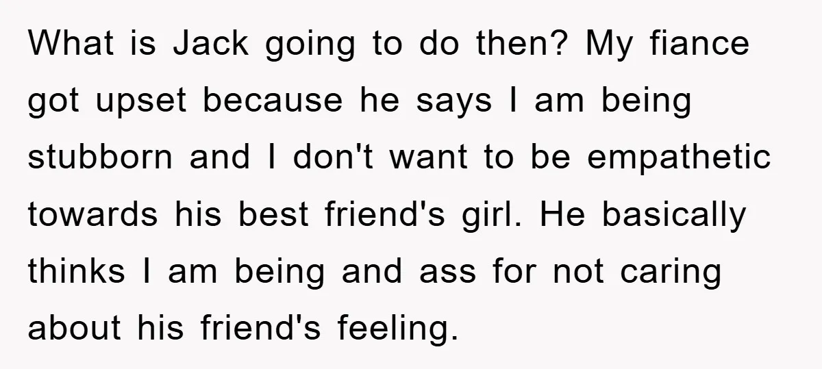 What is Jack going to do then? My fiance got upset because he says I am being stubborn and I don't want to be empathetic towards his best friend's girl....