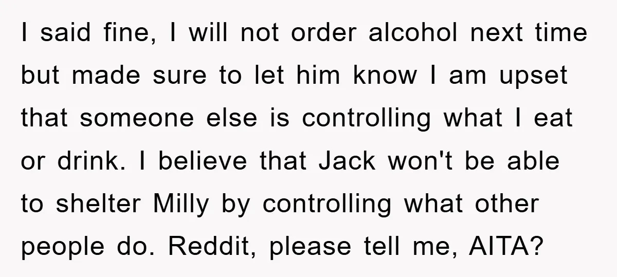 I said fine, I will not order alcohol next time but made sure to let him know I am upset that someone else is controlling what I eat or drink....