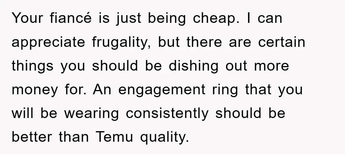 Your fiancé is just being cheap. I can appreciate frugality, but there are certain things you should be dishing out more money for. An engagement ring that you will be...