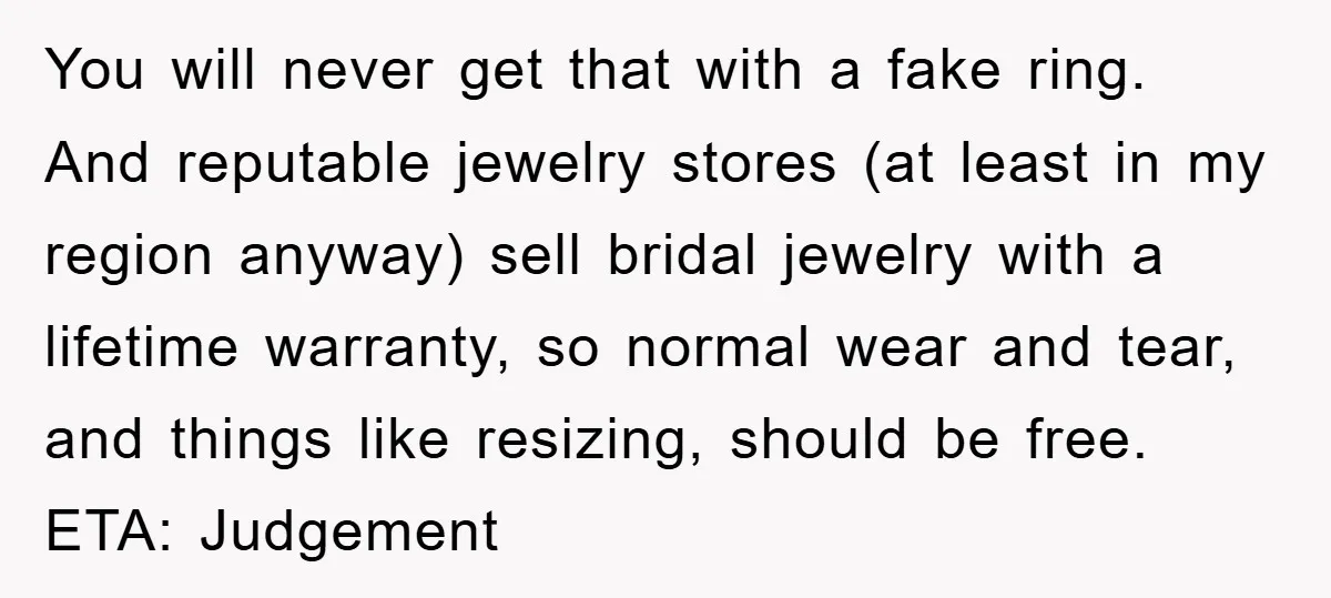 You will never get that with a fake ring. And reputable jewelry stores (at least in my region anyway) sell bridal jewelry with a lifetime warranty, so normal wear and...
