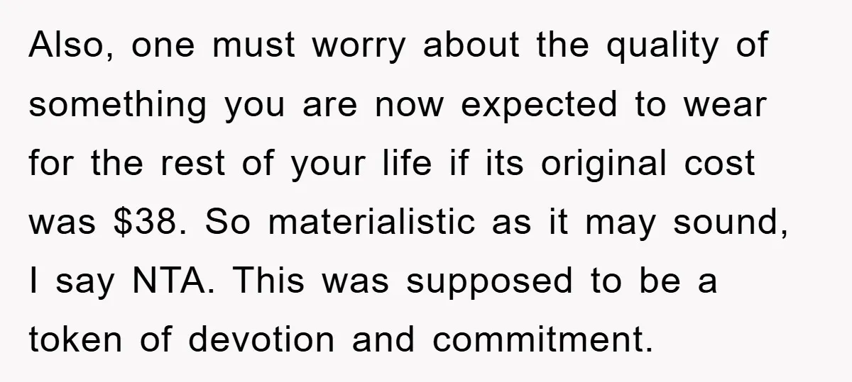 Also, one must worry about the quality of something you are now expected to wear for the rest of your life if its original cost was $38. So materialistic as...