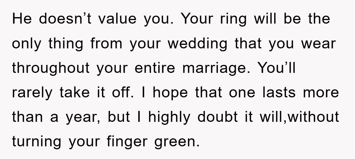 He doesn’t value you. Your ring will be the only thing from your wedding that you wear throughout your entire marriage. You’ll rarely take it off. I hope that one...