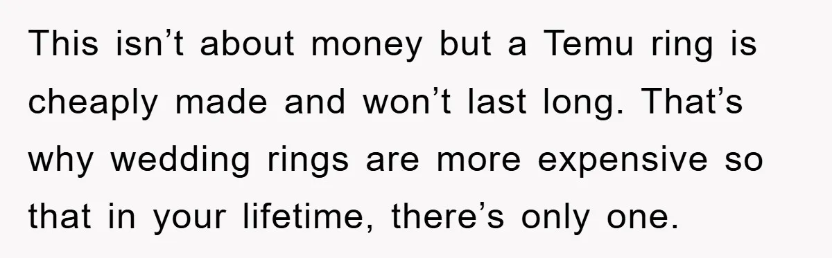 This isn’t about money but a Temu ring is cheaply made and won’t last long. That’s why wedding rings are more expensive so that in your lifetime, there’s only one.