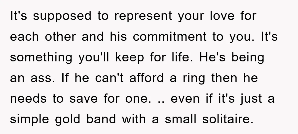 It's supposed to represent your love for each other and his commitment to you. It's something you'll keep for life. He's being an ass. If he can't afford a ring...