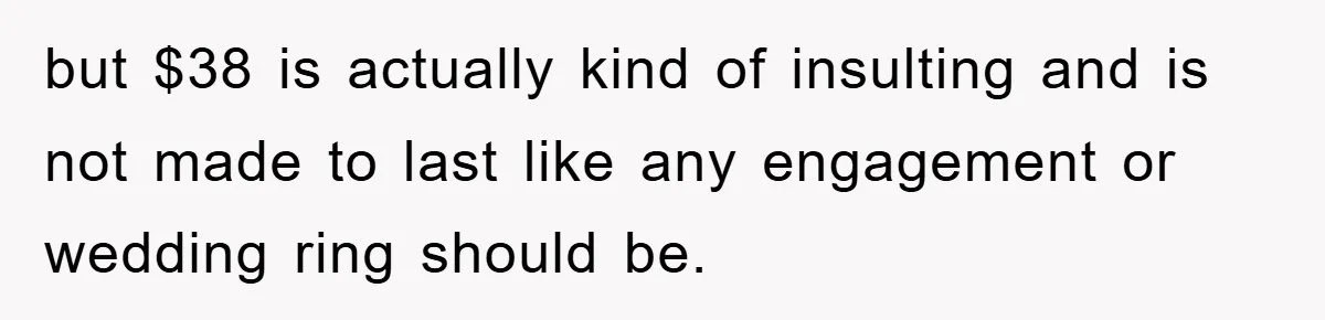 but $38 is actually kind of insulting and is not made to last like any engagement or wedding ring should be.