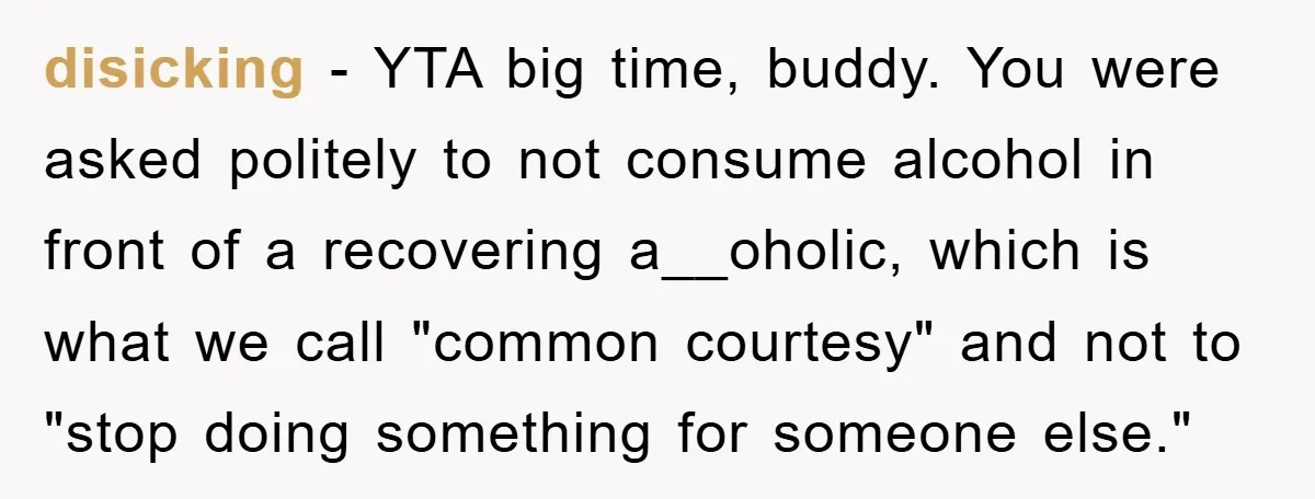 disicking − YTA big time, buddy. You were asked politely to not consume alcohol in front of a recovering a__oholic, which is what we call "common courtesy" and not to...
