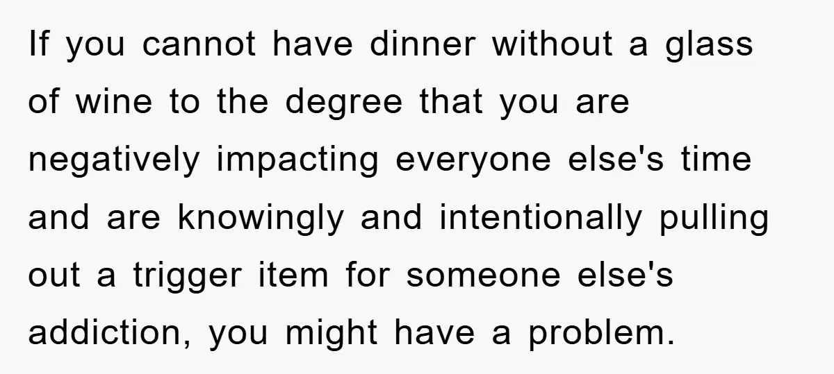 If you cannot have dinner without a glass of wine to the degree that you are negatively impacting everyone else's time and are knowingly and intentionally pulling out a trigger...