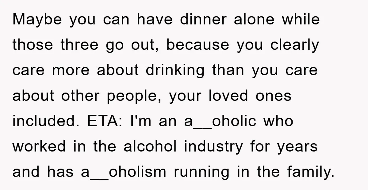 Maybe you can have dinner alone while those three go out, because you clearly care more about drinking than you care about other people, your loved ones included. ETA: I'm...